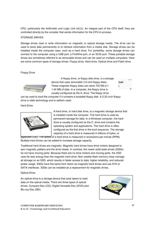 CPU, particularly the Arithmetic and Logic Unit (ALU). An integral part of the CPU itself, they are
controlled directly by the compiler that sends information for the CPU to process.
STORAGE DRIVES
Storage drives read or write information on magnetic or optical storage media. The drive can be
used to store data permanently or to retrieve information from a media disk. Storage drives can be
installed inside the computer case, such as a hard drive. For portability, some storage drives can
connect to the computer using a USB port, a FireWire port, or an SCSI port. These portable storage
drives are sometimes referred to as removable drives and can be used on multiple computers. Here
are some common types of storage drives: Floppy drive, Hard drive, Optical drive and Flash drive.
A floppy drive, or floppy disk drive, is a storage _ _
device that uses removable 3.5-inch floppy disks. ILaUI
These magnetic floppy disks can store 720 KB or I |
1.44 MB of data. In a computer, the floppy drive is M
usually configured as the A: drive. The floppy drive
can be used to boot the computer if it contains a bootable floppy disk. A 5.25-inch floppy
drive is older technology and is seldom used.
Hard Drive
A hard drive, or hard disk drive, is a magnetic storage device that
is installed inside the computer. The hard drive is used as
permanent storage for data. In a Windows computer, the hard
drive is usually configured as the C: drive and contains the
operating system and applications. The hard drive is often
configured as the first drive in the boot sequence. The storage
capacity of a hard drive is measured in billions of bytes, or
gigabytes (GB). The speed of a hard drive is measured in revolutions per minute (RPM).
Multiple hard drives can be added to increase storage capacity.
Traditional hard drives are magnetic. Magnetic hard drives have drive motors designed to
spin magnetic platters and the drive heads. In contrast, the newer solid state drives (SSDs)
do not have moving parts. Because there are no drive motors and moving parts, the SSD
uses far less energy than the magnetic hard drive. Non-volatile flash memory chips manage
all storage on an SSD, which results in faster access to data, higher reliability, and reduced
power usage. SSDs have the same form factor as magnetic hard drives and use ATA or
SATA interfaces. SSDs can be installed as a replacement for magnetic drives.
Optical Drive
An optical drive is a storage device that uses lasers to read
data on the optical media. There are three types of optical
drives: Compact Disc (CD), Digital Versatile Disc (DVD) and
Blu-ray Disc (BD).
Floppy Drive
COMPUTER HARDWARE SERVICING
K to 12 - Technology and Livelihood Education
37
 