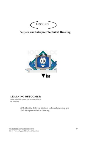 LESSON 3
Prepare and Interpret Technical Drawing
▼isr
LEARNING OUTCOMES:
At the end of this Lesson, you are expected to do
the following:
LO 1. identify different kinds of technical drawing; and
LO 2. interpret technical drawing.
COMPUTER HARDWARE SERVICING
K to 12 - Technology and Livelihood Education
47
 