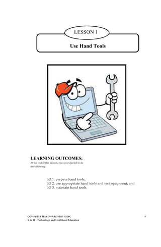 LEARNING OUTCOMES:
At the end of this Lesson, you are expected to do
the following:
LO 1. prepare hand tools;
LO 2. use appropriate hand tools and test equipment; and
LO 3. maintain hand tools.
COMPUTER HARDWARE SERVICING
K to 12 - Technology and Livelihood Education
4
 