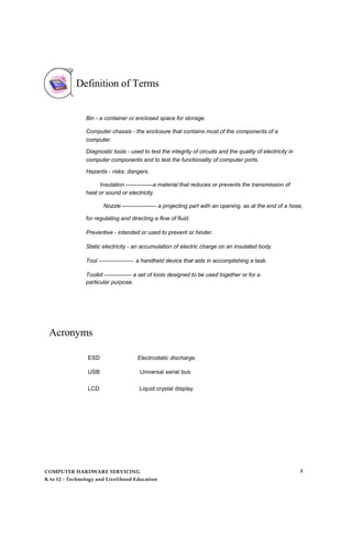 Definition of Terms
Bin - a container or enclosed space for storage.
Computer chassis - the enclosure that contains most of the components of a
computer.
Diagnostic tools - used to test the integrity of circuits and the quality of electricity in
computer components and to test the functionality of computer ports.
Hazards - risks; dangers.
Insulation --------------a material that reduces or prevents the transmission of
heat or sound or electricity.
Nozzle ------------------ a projecting part with an opening, as at the end of a hose,
for regulating and directing a flow of fluid.
Preventive - intended or used to prevent or hinder.
Static electricity - an accumulation of electric charge on an insulated body.
Tool ------------------ a handheld device that aids in accomplishing a task.
Toolkit -------------- a set of tools designed to be used together or for a
particular purpose.
Acronyms
ESD Electrostatic discharge.
USB Universal serial bus
LCD Liquid crystal display
COMPUTER HARDWARE SERVICING
K to 12 - Technology and Livelihood Education
5
 