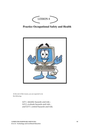 LESSON 4
Practice Occupational Safety and Health
At the end of this Lesson, you are expected to do
the following:
LO 1. identify hazards and risk ;
LO 2. evaluate hazards and risk ;
and LO 3. control hazards and risk.
COMPUTER HARDWARE SERVICING
K to 12 - Technology and Livelihood Education
64
 