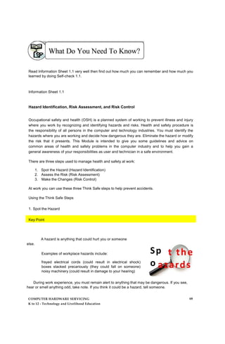 Read Information Sheet 1.1 very well then find out how much you can remember and how much you
learned by doing Self-check 1.1.
Information Sheet 1.1
Hazard Identification, Risk Assessment, and Risk Control
Occupational safety and health (OSH) is a planned system of working to prevent illness and injury
where you work by recognizing and identifying hazards and risks. Health and safety procedure is
the responsibility of all persons in the computer and technology industries. You must identify the
hazards where you are working and decide how dangerous they are. Eliminate the hazard or modify
the risk that it presents. This Module is intended to give you some guidelines and advice on
common areas of health and safety problems in the computer industry and to help you gain a
general awareness of your responsibilities as user and technician in a safe environment.
There are three steps used to manage health and safety at work:
1. Spot the Hazard (Hazard Identification)
2. Assess the Risk (Risk Assessment)
3. Make the Changes (Risk Control)
At work you can use these three Think Safe steps to help prevent accidents.
Using the Think Safe Steps
1. Spot the Hazard
Key Point
else.
A hazard is anything that could hurt you or someone
Examples of workplace hazards include:
frayed electrical cords (could result in electrical shock)
boxes stacked precariously (they could fall on someone)
noisy machinery (could result in damage to your hearing)
Sp
o
h
During work experience, you must remain alert to anything that may be dangerous. If you see,
hear or smell anything odd, take note. If you think it could be a hazard, tell someone.
COMPUTER HARDWARE SERVICING
K to 12 - Technology and Livelihood Education
68
 