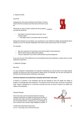 2. Assess the Risk
Key Point
Assessing the risk means working out how likely it is that a
hazard will harm someone and how serious the harm could
be.
Whenever you spot a hazard, assess the risk by asking
yourself two questions:
)y asking
• How likely is it that the hazard could harm me or
someone else?
• How badly could I or someone else be harmed?
Always tell someone (your employer, your supervisor or your health and safety representative) about
hazards you can't fix yourself, especially if the hazard could cause serious harm to anyone.
For example:
• Ask your supervisor for instructions and training before using equipment.
• Ask for help moving or lifting heavy objects.
• Tell your supervisor if you think a work practice could be dangerous.
If you are not sure of the safest way to do something during work experience, always ask your work
experience supervisor.
3. Make the Changes
Key Point
It is your employer's responsibility to fix hazards. Sometimes you may be able to fix simple hazards
yourself, as long as you don't put yourself or others at risk. For example, you can pick up things from
the floor and put them away to eliminate a trip hazard.
Common hazards encountered by computer technicians and users
A hazard is a situation in the workplace that has the potential to harm the health and safety of
people or to damage plant and equipment. The situation could involve a task, chemical or equipment
used. Hazard management is a continuous process that can be used to improve the health and
safety of all workplaces.
Physical Hazards
One of the most common physical hazards involving
computer technicians is cables running across the floor. If
someone trips, falls, and hurts himself because of a cable
you ran across the floor, someone (you, your employer, or
your customer) has a serious legal negligence problem. If
COMPUTER HARDWARE SERVICING
K to 12 - Technology and Livelihood Education
69
 