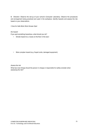 B. Direction: Observe the set-up of your school’s Computer Laboratory. Observe the procedures
and arrangement being practiced and used in the workplace. Identify hazards and assess the risk
based on your observations.
I Care for Safe Work Short Answer Spot
the hazard
If you spot something hazardous, what should you do?
• Simple hazard (e.g. boxes on the floor in the way)
• More complex hazard (e.g. frayed cords, damaged equipment)
Assess the risk
What two main things should the person in charge or responsible for safety consider when
assessing the risk?
COMPUTER HARDWARE SERVICING
K to 12 - Technology and Livelihood Education
73
 