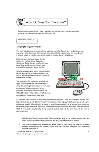 Read the Information Sheet 1.2 very well then find out how much you can remember
and how much you learned by doing Self-check 1.2.
Information Sheet 1.2
Applying 5s on your computer
You work with documents, presentations, graphics, and other files all day—and chances are,
you have a lot of them. And that means it takes time to find the documents you need. Even if
it is just a couple of minutes here, and a couple of minutes there, it all adds up.
But there is a better way to stop the file
clutter—by managing your files more
effectively. Digital files are no different than
paper files, and if you don't have a good
method of organization, things get lost.
Whether you save your files in your computer's
hard drive or a shared network location, this
course will help you save time and headache
of searching for files
The purpose of this instruction is to help you
apply 5S concepts to the hard drive of your
computer resulting in an increase to your daily
productivity, better organization of your
computer, and further compliance with the
Office 5S initiative. We will cover the following
topics as they relate to your hard drive:
5S provides the foundation for all quality improvement programs. Thus, it is often said that the road
to productivity starts with 5S and through 5S you can create a highly productive company with highly
productive people. 5S is not only a matter of good housekeeping. It is a process to create more
productive people and more productive companies through motivation, education, and the practice
of 5S. It involves the creation of a strong corporate culture filled with the spirit filled with the spirit of
high productivity.
1. Seiri Sorting/Putting things in order (Remove/discard what is not needed so that there are
fewer hazards and less clutter to interfere with work. Only keep what is needed.)
2. Seiton Orderliness/Proper Arrangement (Place things in such a way that they can be easily
reached whenever they are needed. "There must be a place for everything, and everything
must be in its place.")
COMPUTER HARDWARE SERVICING
K to 12 - Technology and Livelihood Education
75
 
