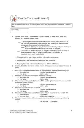 What Do You Already Know?
Let us determine how much you already know about task preparation and hand tools. Take this
test.
Pretest LO 1
A. Direction. Write TRUE if the statement is correct and FALSE if it is wrong. Write your
answers on a separate sheet of paper.
___ 1. Selecting the best tool for each task requires training in the proper use of
the tools, field experience in their safe use, and following the manufacturer’s
guidance and instructions for that specific tool.
____ 2. When obtaining the tool, all the associated tooling and consumable parts,
as recommended by the manufacturer, must be included.
___ 3. The safe use of a tool depends on using the tool for the purpose for which it
was designed and also for other purposes where it can be used as
substitute where tool is not available.
4. All tools should be kept in good condition with regular maintenance.
5. Preparing for a task includes only knowing the task to be done.
6. Preparing for a task includes also the sequence of tasks to be done.
B. Direction. Select the letter of the correct answer. Write your answers on a separate sheet of
paper.
1. Which tool is used for hardware to stand on to prevent static electricity from building up?
a. Anti-static mat c. Philips head screwdriver
b. Hex driver d. Wire cutter
2. Which tool is used to loosen or tighten cross-head screws?
a. Anti-static mat c. Philips head screwdriver
b. Hex driver d. Wire cutter
3. Which tool is sometimes called a nut driver? It is used to tighten nuts in the same way that a
screwdriver tightens screws?
a. Anti-static mat c. Philips head screwdriver
b. Hex driver d. Wire cutter
4. Which tool is used to strip and cut wires?
a. Anti-static mat c. Philips head screwdriver
b. Hex driver d. Wire cutter
5. Which tool is used to retrieve parts from location that are too small for your hand to fit?
a. Part Retriever c. Cable ties
b. Lint-free Cloth d. Flat head screwdriver
6. Which tool is used to clean different computer components without scratching or leaving
debris?
a. Part Retriever c. Cable ties
COMPUTER HARDWARE SERVICING
K to 12 - Technology and Livelihood Education
7
 
