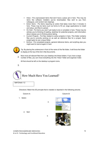 > Inbox - Put unprocessed items that don’t have a place yet in here. This may be
items like software installers you’ve downloaded, files sent to you from
colleagues, and random text clippings.
> Action Items - Put items requiring an action that takes more than 2 minutes in
here. These may be items such as forms to fill out, large applications to install
and setup, and files to upload.
> On Hold - Put items you aren’t yet ready to do or complete in here. These may be
articles you’re thinking of reading, sketches for potential projects, and information
about classes you’re thinking about taking.
> Current Projects - Put files related to active projects in here. This folder contains
files you’re currently working on as well as reference files for a project. Each
project gets its own unique folder.
> Archive - Put completed projects, general reference items, and anything else you
might want to look at again in here
Tip: By placing the underscore in front of the name of the file folder, it will force the folder
to display at the top of the list in My Documents.
Now move all relevant files from your desktop into these folders. If you have a large
number of files, you can move everything into the “Inbox” folder and organize it later.
All that should be left on the desktop is program icons.
How Much Have You Learned?
Self-Check 1.2
Directions: Match the 5S principle that is needed or depicted in the following pictures.
Column A Column B
1. Seiton
a.
2. Seiri
b
.
COMPUTER HARDWARE SERVICING 79
K to 12 - Technology and Livelihood Education
 