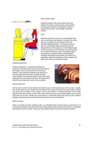 Work surface height
Adjust the height of the work surface and/or the
height of the chair so that the work surface allows
your elbows to be bent at 90 degrees, forearms
parallel with the floor, wrist straight, shoulders
relaxed.
Chair
Adjust the seat tilt so that you are comfortable when
you are working on the keyboard. Usually, this will be
close to horizontal but some people prefer the
seat tilted slightly forwards. Your knees should be
bent at a comfortable angle and greater than 90
degrees flexion. If this places an uncomfortable strain
on the leg muscles or if the feet do not reach the floor
then a footrest should be used. The footrest height
must allow your knees to be bent at 90 degrees.
Therefore the height of the footrest may need to be
adjustable. Adjust the backrest so that it supports the
lower back when you are sitting upright.
Keyboard placement
Place the keyboard in a position that allows the
forearms to be close to the horizontal and the wrists to
be straight. That is, with the hand in line with the
forearm. If this causes the elbows to be held far out
from the side of the body then re-check the work
surface height. Some people prefer to have their wrists
supported on a wrist desk or the desk. Be careful not to
have the wrist extended or bent in an up position.
Screen placement
Set the eye to screen at the distance that permits you to most easily focus on the screen. Usually,
this will be within an arm's length. Set the height of the monitor so that the top of the screen is below
eye level and the bottom of the screen can be read without a marked inclination of the head.
Usually, this means that the center of the screen will need to be near shoulder height. Eyes must be
level with the tool bar. People who wear bifocal or multi-focal lenses will need to get a balance
between where they see out of their lenses and avoid too much neck flexion.
Desk-top layout
Place all controls and task materials within a comfortable reach of both hands so that there is no
unnecessary twisting of any part of the body. Most people prefer the document holder to be between
the keyboard and the monitor. There are many different types of document holders available.
Comp u t e r wo r k place
COMPUTER HARDWARE SERVICING
K to 12 - Technology and Livelihood Education
86
 