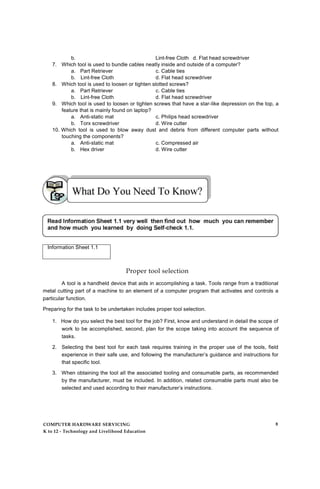 b. Lint-free Cloth d. Flat head screwdriver
7. Which tool is used to bundle cables neatly inside and outside of a computer?
a. Part Retriever c. Cable ties
b. Lint-free Cloth d. Flat head screwdriver
8. Which tool is used to loosen or tighten slotted screws?
a. Part Retriever c. Cable ties
b. Lint-free Cloth d. Flat head screwdriver
9. Which tool is used to loosen or tighten screws that have a star-like depression on the top, a
feature that is mainly found on laptop?
a. Anti-static mat c. Philips head screwdriver
b. Torx screwdriver d. Wire cutter
10. Which tool is used to blow away dust and debris from different computer parts without
touching the components?
a. Anti-static mat c. Compressed air
b. Hex driver d. Wire cutter
Information Sheet 1.1
Proper tool selection
A tool is a handheld device that aids in accomplishing a task. Tools range from a traditional
metal cutting part of a machine to an element of a computer program that activates and controls a
particular function.
Preparing for the task to be undertaken includes proper tool selection.
1. How do you select the best tool for the job? First, know and understand in detail the scope of
work to be accomplished, second, plan for the scope taking into account the sequence of
tasks.
2. Selecting the best tool for each task requires training in the proper use of the tools, field
experience in their safe use, and following the manufacturer’s guidance and instructions for
that specific tool.
3. When obtaining the tool all the associated tooling and consumable parts, as recommended
by the manufacturer, must be included. In addition, related consumable parts must also be
selected and used according to their manufacturer’s instructions.
COMPUTER HARDWARE SERVICING
K to 12 - Technology and Livelihood Education
8
 