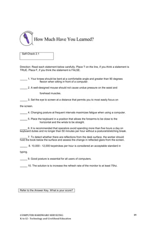 How Much Have You Learned?
Self-Check 2.1
Direction: Read each statement below carefully. Place T on the line, if you think a statement is
TRUE. Place F, if you think the statement is FALSE.
_____ 1. Your knees should be bent at a comfortable angle and greater than 90 degrees
flexion when sitting in front of a computer.
_____ 2. A well-designed mouse should not cause undue pressure on the waist and
forehead muscles.
_____ 3. Set the eye to screen at a distance that permits you to most easily focus on
the screen.
_____ 4. Changing posture at frequent intervals maximizes fatigue when using a computer.
_____ 5. Place the keyboard in a position that allows the forearms to be close to the
horizontal and the wrists to be straight.
_____ 6. It is recommended that operators avoid spending more than five hours a day on
keyboard duties and no longer than 50 minutes per hour without a postural/stretching break.
_____ 7. To detect whether there are reflections from the desk surface, the worker should
hold the book below the surface and assess the change in reflected glare from the screen.
_____ 8. 10,000 - 12,000 keystrokes per hour is considered an acceptable standard in
typing.
_____ 9. Good posture is essential for all users of computers.
_____ 10. The solution is to increase the refresh rate of the monitor to at least 75hz.
Refer to the Answer Key. What is your score?
COMPUTER HARDWARE SERVICING
K to 12 - Technology and Livelihood Education
89
 