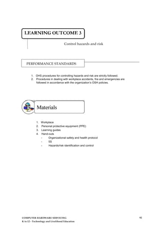 Control hazards and risk
PERFORMANCE STANDARDS
1. OHS procedures for controlling hazards and risk are strictly followed.
2. Procedures in dealing with workplace accidents, fire and emergencies are
followed in accordance with the organization’s OSH policies.
1. Workplace
2. Personal protective equipment (PPE)
3. Learning guides
4. Hand-outs
- Organizational safety and health protocol
- 5S
- Hazards/risk identification and control
COMPUTER HARDWARE SERVICING
K to 12 - Technology and Livelihood Education
92
 