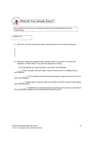 What Do You Already Know?
Let us determine how much you already know about the control of hazards and risk .
Take this test.
Pretest LO 3
A. Directions: List down at least five ways to control hazards in the computer work place
1.
2.
3.
4.
5.
B. Directions: Read each statement below carefully. Place T on the line, if you think the
statement is TRUE. Place F if you think the statement is FALSE.
1. The right lighting can reduce eyestrain, neck strain, and headaches.
_____2. When you type, hold your fingers, wrists, and lower arms in a straight line from
your keyboard.
_____ 3. The computer desk should be deep enough to support your arms when you
work at the computer.
_____ 4. When using a computer, keep your feet flat on the floor and your knees slightly
lower than your thighs.
____ 5. Substitution of a specific hazard or hazardous work process, or preventing it
from entering the workplace, is the most effective method of control.
COMPUTER HARDWARE SERVICING
K to 12 - Technology and Livelihood Education
93
 