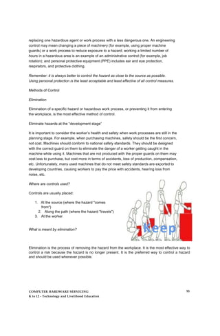 replacing one hazardous agent or work process with a less dangerous one. An engineering
control may mean changing a piece of machinery (for example, using proper machine
guards) or a work process to reduce exposure to a hazard; working a limited number of
hours in a hazardous area is an example of an administrative control (for example, job
rotation); and personal protective equipment (PPE) includes ear and eye protection,
respirators, and protective clothing.
Remember: it is always better to control the hazard as close to the source as possible.
Using personal protection is the least acceptable and least effective of all control measures.
Methods of Control
Elimination
Elimination of a specific hazard or hazardous work process, or preventing it from entering
the workplace, is the most effective method of control.
Eliminate hazards at the “development stage”
It is important to consider the worker’s health and safety when work processes are still in the
planning stage. For example, when purchasing machines, safety should be the first concern,
not cost. Machines should conform to national safety standards. They should be designed
with the correct guard on them to eliminate the danger of a worker getting caught in the
machine while using it. Machines that are not produced with the proper guards on them may
cost less to purchase, but cost more in terms of accidents, loss of production, compensation,
etc. Unfortunately, many used machines that do not meet safety standards are exported to
developing countries, causing workers to pay the price with accidents, hearing loss from
noise, etc.
Where are controls used?
Controls are usually placed:
1. At the source (where the hazard "comes
from")
2. Along the path (where the hazard "travels")
3. At the worker
What is meant by elimination?
Elimination is the process of removing the hazard from the workplace. It is the most effective way to
control a risk because the hazard is no longer present. It is the preferred way to control a hazard
and should be used whenever possible.
COMPUTER HARDWARE SERVICING
K to 12 - Technology and Livelihood Education
95
 