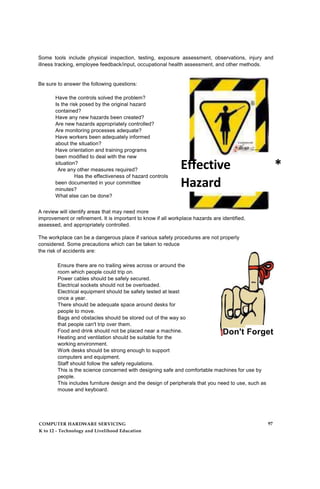 Some tools include physical inspection, testing, exposure assessment, observations, injury and
illness tracking, employee feedback/input, occupational health assessment, and other methods.
Be sure to answer the following questions:
Have the controls solved the problem?
Is the risk posed by the original hazard
contained?
Have any new hazards been created?
Are new hazards appropriately controlled?
Are monitoring processes adequate?
Have workers been adequately informed
about the situation?
Have orientation and training programs
been modified to deal with the new
situation?
Are any other measures required?
Has the effectiveness of hazard controls
been documented in your committee
minutes?
What else can be done?
+ ib »a ______
Effective *
Hazard
ControftProgra
m
A review will identify areas that may need more
improvement or refinement. It is important to know if all workplace hazards are identified,
assessed, and appropriately controlled.
The workplace can be a dangerous place if various safety procedures are not properly
considered. Some precautions which can be taken to reduce
the risk of accidents are:
Ensure there are no trailing wires across or around the
room which people could trip on.
Power cables should be safely secured.
Electrical sockets should not be overloaded.
Electrical equipment should be safety tested at least
once a year.
There should be adequate space around desks for
people to move.
Bags and obstacles should be stored out of the way so
that people can't trip over them.
Food and drink should not be placed near a machine.
Heating and ventilation should be suitable for the
working environment.
Work desks should be strong enough to support
computers and equipment.
Staff should follow the safety regulations.
This is the science concerned with designing safe and comfortable machines for use by
people.
This includes furniture design and the design of peripherals that you need to use, such as
mouse and keyboard.
Don't Forget
COMPUTER HARDWARE SERVICING
K to 12 - Technology and Livelihood Education
97
 