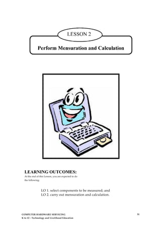 LEARNING OUTCOMES:
At the end of this Lesson, you are expected to do
the following:
LO 1. select components to be measured; and
LO 2. carry out mensuration and calculation.
COMPUTER HARDWARE SERVICING
K to 12 - Technology and Livelihood Education
31
 