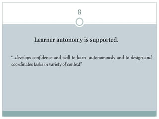8
Learner autonomy is supported.
“…develops confidence and skill to learn autonomously and to design and
coordinates tasks in variety of context”
 