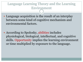 Language Learning Theory and the Learning
Environment
 Language acquisition is the result of an interplay
between some kind of cognitive mechanism and
environmental factors.
 According to Spolosky, abilities includes
physiological, biological, intellectual, and cognitive
skills. Opportunity implies the learning environment
or time multiplied by exposure to the language.
 