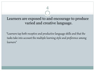 4
Learners are exposed to and encourage to produce
varied and creative language.
“Learners tap both receptive and productive language skills and that the
tasks take into account the multiple learning style and preference among
learners”
 