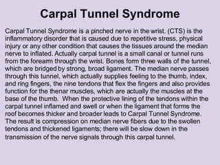 Carpal Tunnel Syndrome Carpal Tunnel Syndrome is a pinched nerve in the wrist. (CTS) is the inflammatory disorder that is caused due to repetitive stress, physical injury or any other condition that causes the tissues around the median nerve to inflated. Actually carpal tunnel is a small canal or tunnel runs from the forearm through the wrist. Bones form three walls of the tunnel, which are bridged by strong, broad ligament. The median nerve passes through this tunnel, which actually supplies feeling to the thumb, index, and ring fingers, the nine tendons that flex the fingers and also provides function for the thenar muscles, which are actually the muscles at the base of the thumb.  When the protective lining of the tendons within the carpal tunnel inflamed and swell or when the ligament that forms the roof becomes thicker and broader leads to Carpal Tunnel Syndrome. The result is compression on median nerve fibers due to the swollen tendons and thickened ligaments; there will be slow down in the transmission of the nerve signals through this carpal tunnel.    