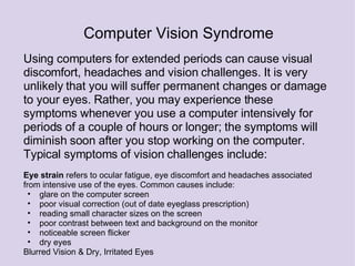Using computers for extended periods can cause visual discomfort, headaches and vision challenges. It is very unlikely that you will suffer permanent changes or damage to your eyes. Rather, you may experience these symptoms whenever you use a computer intensively for periods of a couple of hours or longer; the symptoms will diminish soon after you stop working on the computer. Typical symptoms of vision challenges include:     Eye strain  refers to ocular fatigue, eye discomfort and headaches associated from intensive use of the eyes. Common causes include:  glare on the computer screen poor visual correction (out of date eyeglass prescription) reading small character sizes on the screen poor contrast between text and background on the monitor noticeable screen flicker dry eyes Blurred Vision & Dry, Irritated Eyes  Computer Vision Syndrome 