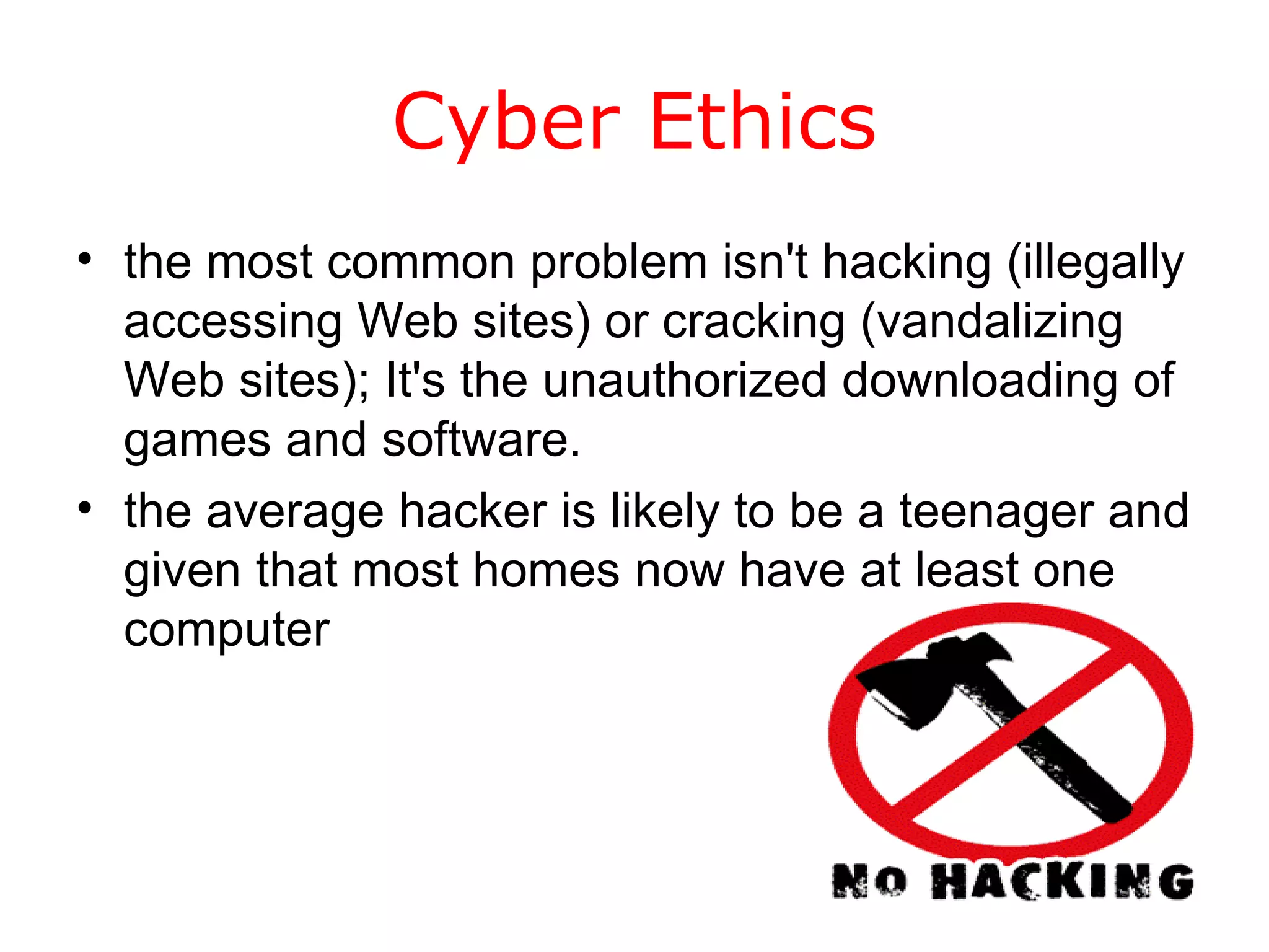 Cyber Ethics the most common problem isn't hacking (illegally accessing Web sites) or cracking (vandalizing Web sites); It's the unauthorized downloading of games and software.  the average hacker is likely to be a teenager and given that most homes now have at least one computer  