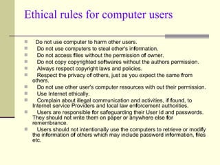 Ethical rules for computer users   Do not use computer to harm other users.      Do not use computers to steal other's in f ormation.      Do not access  f iles without the permission o f  owner.      Do not copy copyrighted so f twares without the authors permission.      Always respect copyright laws and policies.      Respect the privacy o f  others, just as you expect the same  f rom others.      Do not use other user's computer resources with out their permission.      Use Internet ethically.      Complain about illegal communication and activities, i f   f ound, to Internet service Providers and local law en f orcement authorities.      Users are responsible  f or sa f eguarding their User Id and passwords. They should not write them on paper or anywhere else  f or remembrance.      Users should not intentionally use the computers to retrieve or modi f y the in f ormation o f  others which may include password in f ormation,  f iles etc.  