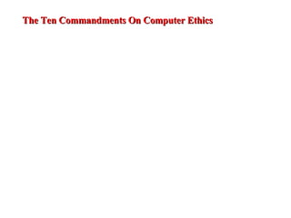 1. Thou shalt not use a computer to harm other people.  2. Thou shalt not interfere with other people's computer work.  3. Thou shalt not snoop around in other people's computer files.  4. Thou shalt not use a computer to steal.  5. Thou shalt not use a computer to bear false witness.  6. Thou shalt not copy or use proprietary software for which you have not paid.  7. Thou shalt not use other people's computer resources without authorization or proper compensation.  8. Thou shalt not appropriate other people's intellectual output.  9. Thou shalt think about the social consequences of the program you are writing or the system you are designing.  10. Thou shalt always use a computer in ways that ensure consideration and respect for your fellow humans  The Ten Commandments On Computer Ethics 
