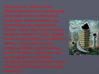 Computers are often far more efficient than humans in performing many tasks. In the industrialized world many workers already have been replaced by computerized devices -- bank tellers, auto workers, telephone operators, typists, graphic artists, security guards, assembly-line workers, and on and on. Even professionals like medical doctors, lawyers, teachers, accountants and psychologists are finding that computers can perform many of their traditional professional duties quite effectively.  