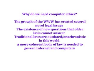 Why do we need computer ethics?  The growth of the WWW has created several novel legal issues   The existence of new questions that older laws cannot answer   Traditional laws are outdated/anachronistic in this world   a more coherent body of law is needed to govern Internet and computers  