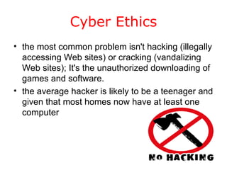 Cyber Ethics the most common problem isn't hacking (illegally accessing Web sites) or cracking (vandalizing Web sites); It's the unauthorized downloading of games and software.  the average hacker is likely to be a teenager and given that most homes now have at least one computer  