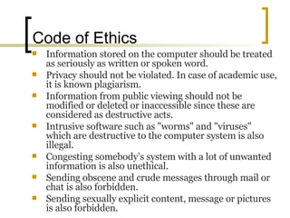 Code of Ethics  Information stored on the computer should be treated as seriously as written or spoken word.  Privacy should not be violated. In case of academic use, it is known plagiarism.  Information from public viewing should not be modified or deleted or inaccessible since these are considered as destructive acts.  Intrusive software such as "worms" and "viruses" which are destructive to the computer system is also illegal.  Congesting somebody’s system with a lot of unwanted information is also unethical.  Sending obscene and crude messages through mail or chat is also forbidden.  Sending sexually explicit content, message or pictures is also forbidden. 