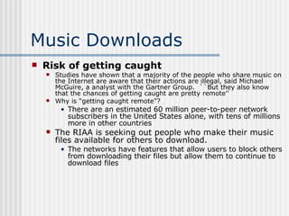 Music Downloads Risk of getting caught Studies have shown that a majority of the people who share music on the Internet are aware that their actions are illegal, said Michael McGuire, a analyst with the Gartner Group.  ``But they also know that the chances of getting caught are pretty remote''  Why is “getting caught remote”? There are an estimated 60 million peer-to-peer network subscribers in the United States alone, with tens of millions more in other countries  The RIAA is seeking out people who make their music files available for others to download. The networks have features that allow users to block others from downloading their files but allow them to continue to download files 