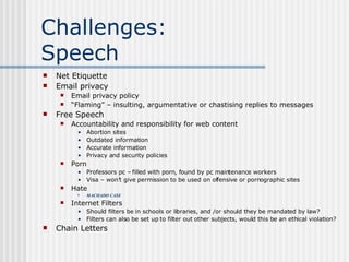 Challenges:  Speech Net Etiquette Email privacy Email privacy policy “ Flaming” – insulting, argumentative or chastising replies to messages Free Speech Accountability and responsibility for web content Abortion sites Outdated information Accurate information Privacy and security policies Porn Professors pc – filled with porn, found by pc maintenance workers Visa – won’t give permission to be used on offensive or pornographic sites Hate MACHADO CASE  Internet Filters Should filters be in schools or libraries, and /or should they be mandated by law? Filters can also be set up to filter out other subjects, would this be an ethical violation? Chain Letters 