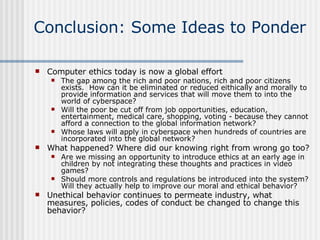 Conclusion: Some Ideas to Ponder Computer ethics today is now a global effort The gap among the rich and poor nations, rich and poor citizens exists.  How can it be eliminated or reduced eithically and morally to provide information and services that will move them to into the world of cyberspace? Will the poor be cut off from job opportunities, education, entertainment, medical care, shopping, voting - because they cannot afford a connection to the global information network?  Whose laws will apply in cyberspace when hundreds of countries are incorporated into the global network?  What happened? Where did our knowing right from wrong go too? Are we missing an opportunity to introduce ethics at an early age in children by not integrating these thoughts and practices in video games? Should more controls and regulations be introduced into the system?  Will they actually help to improve our moral and ethical behavior? Unethical behavior continues to permeate industry, what measures, policies, codes of conduct be changed to change this behavior? 
