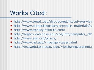 Works Cited: http://www.brook.edu/dybdocroot/its/cei/overview/Ten_Commanments_of_Computer_Ethics.htm http://www.computingcases.org/case_materials/case_materials.html http://www.epolicyinstitute.com/ http://legacy.eos.ncsu.edu/eos/info/computer_ethics/ http://www.spa.org/piracy/ http://www.nd.edu/~rbarger/cases.html http://ksuweb.kennesaw.edu/~kschwaig/present.ppt 