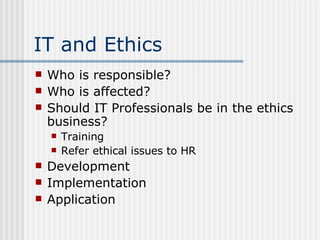 IT and Ethics Who is responsible? Who is affected? Should IT Professionals be in the ethics business? Training Refer ethical issues to HR Development Implementation Application  
