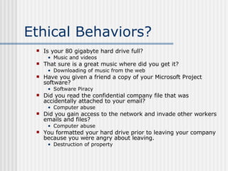 Ethical Behaviors? Is your 80 gigabyte hard drive full? Music and videos That sure is a great music where did you get it? Downloading of music from the web  Have you given a friend a copy of your Microsoft Project software? Software Piracy Did you read the confidential company file that was accidentally attached to your email? Computer abuse Did you gain access to the network and invade other workers emails and files? Computer abuse You formatted your hard drive prior to leaving your company because you were angry about leaving. Destruction of property 