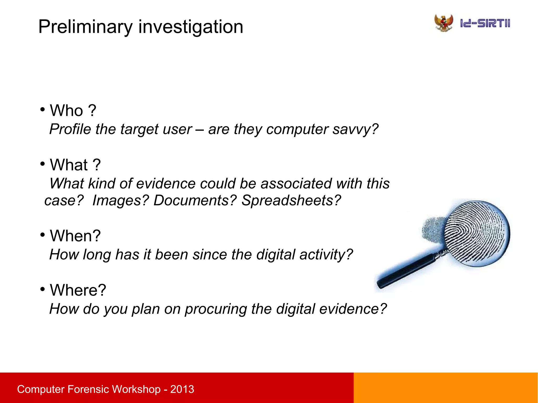 Preliminary investigation
sComputer Forensic Workshop - 2013

Who ?
Profile the target user – are they computer savvy?

What ?
What kind of evidence could be associated with this
case? Images? Documents? Spreadsheets?

When?
How long has it been since the digital activity?

Where?
How do you plan on procuring the digital evidence?
 