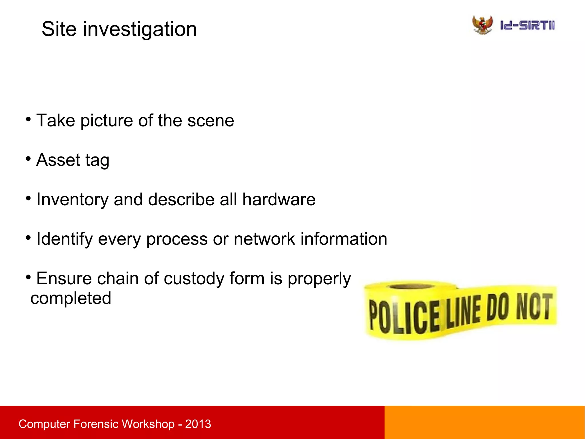 Site investigation
sComputer Forensic Workshop - 2013

Take picture of the scene

Asset tag

Inventory and describe all hardware

Identify every process or network information

Ensure chain of custody form is properly
completed
 