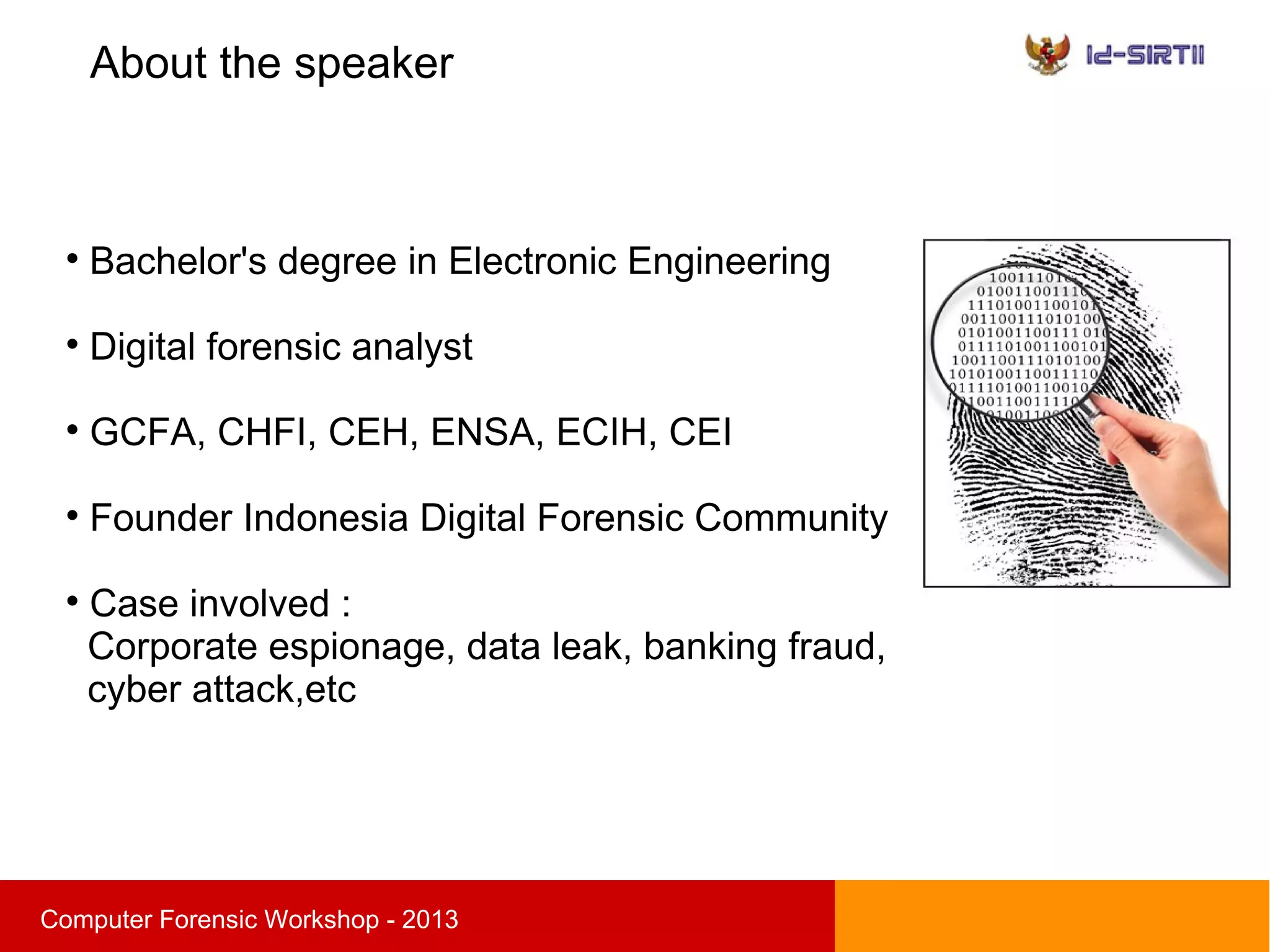 About the speaker
sComputer Forensic Workshop - 2013

Bachelor's degree in Electronic Engineering

Digital forensic analyst

GCFA, CHFI, CEH, ENSA, ECIH, CEI

Founder Indonesia Digital Forensic Community

Case involved :
Corporate espionage, data leak, banking fraud,
cyber attack,etc
 