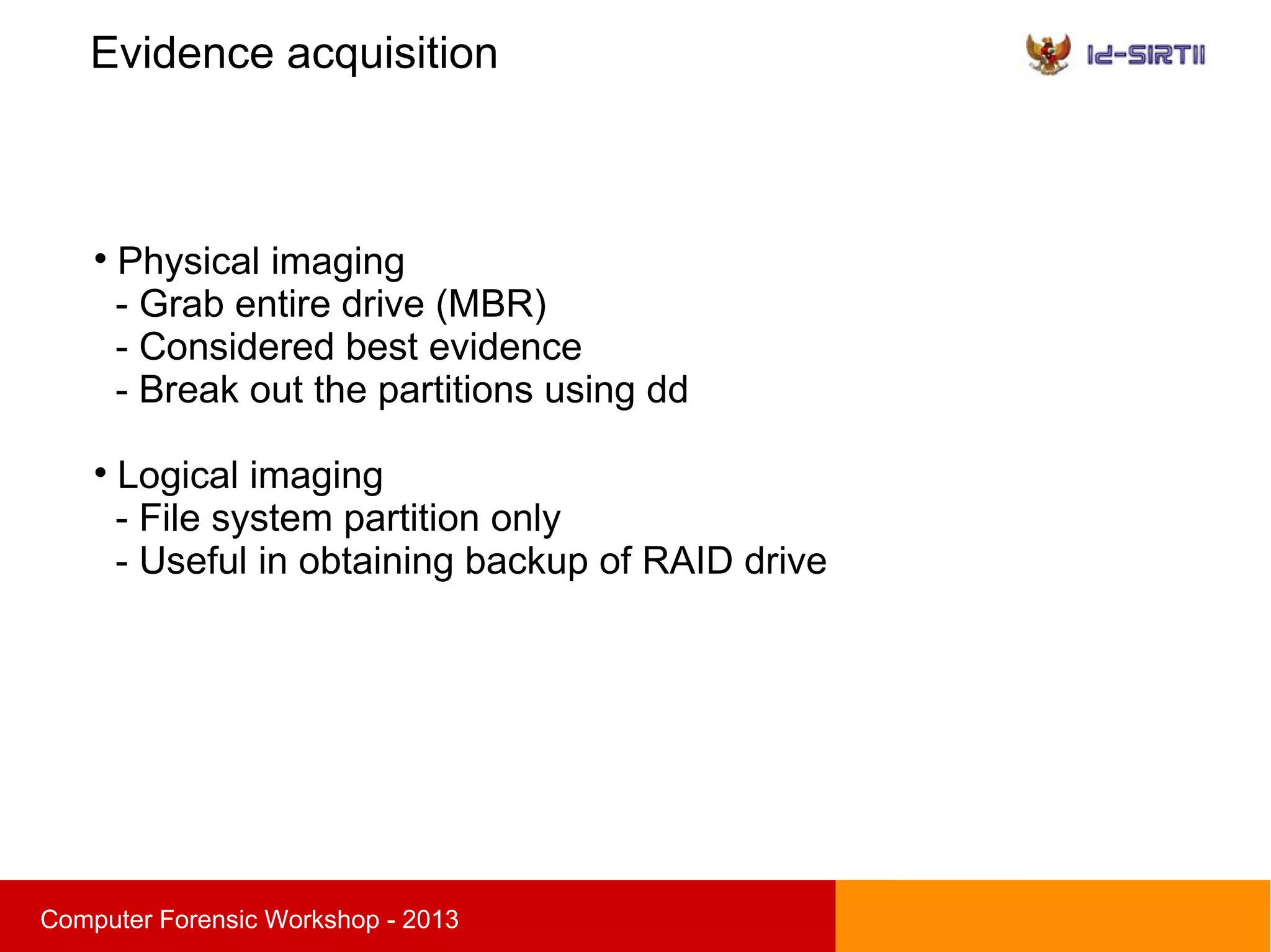 Evidence acquisition
sComputer Forensic Workshop - 2013

Physical imaging
- Grab entire drive (MBR)
- Considered best evidence
- Break out the partitions using dd

Logical imaging
- File system partition only
- Useful in obtaining backup of RAID drive
 