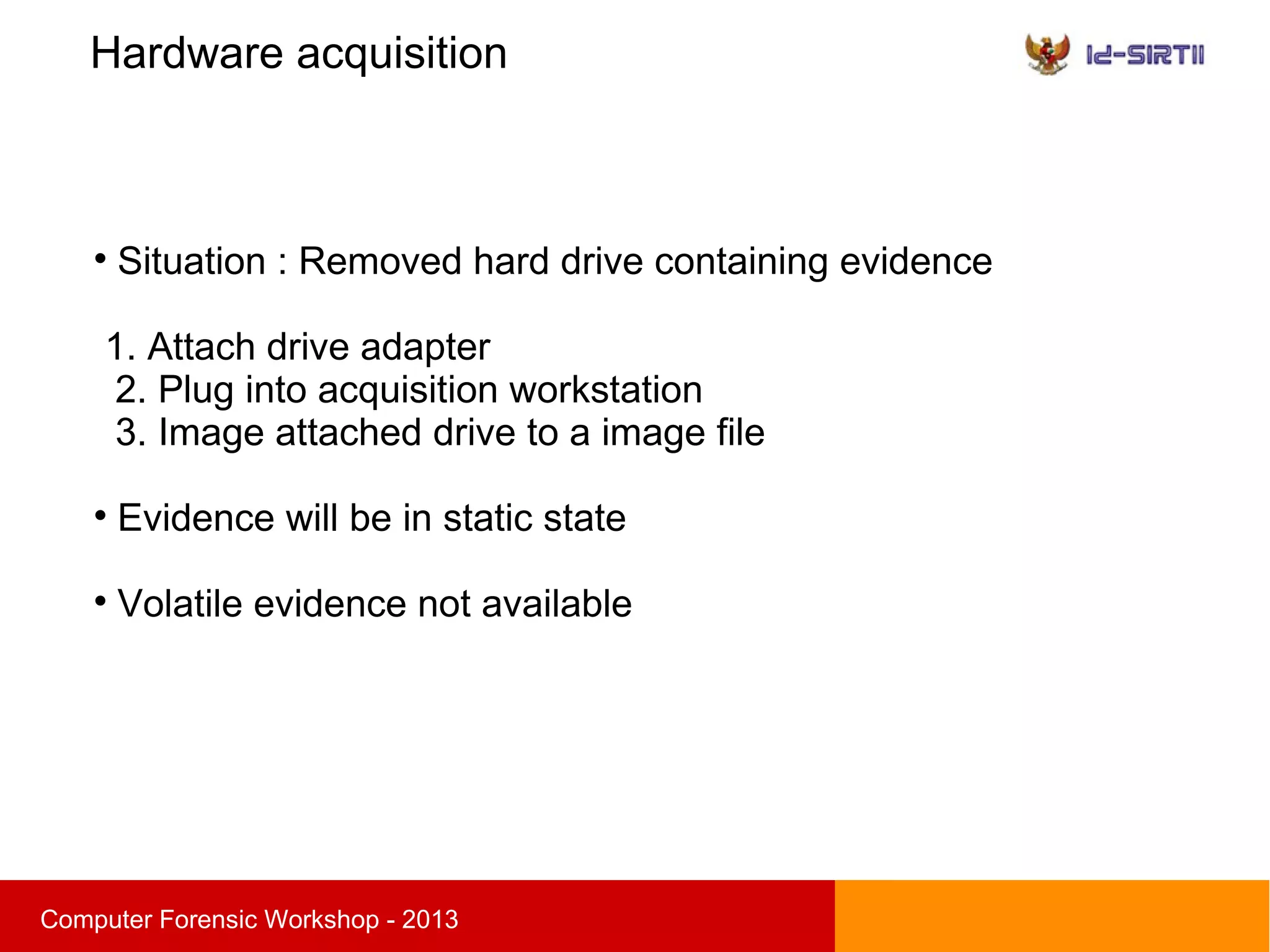 Hardware acquisition
sComputer Forensic Workshop - 2013

Situation : Removed hard drive containing evidence
1. Attach drive adapter
2. Plug into acquisition workstation
3. Image attached drive to a image file

Evidence will be in static state

Volatile evidence not available
 