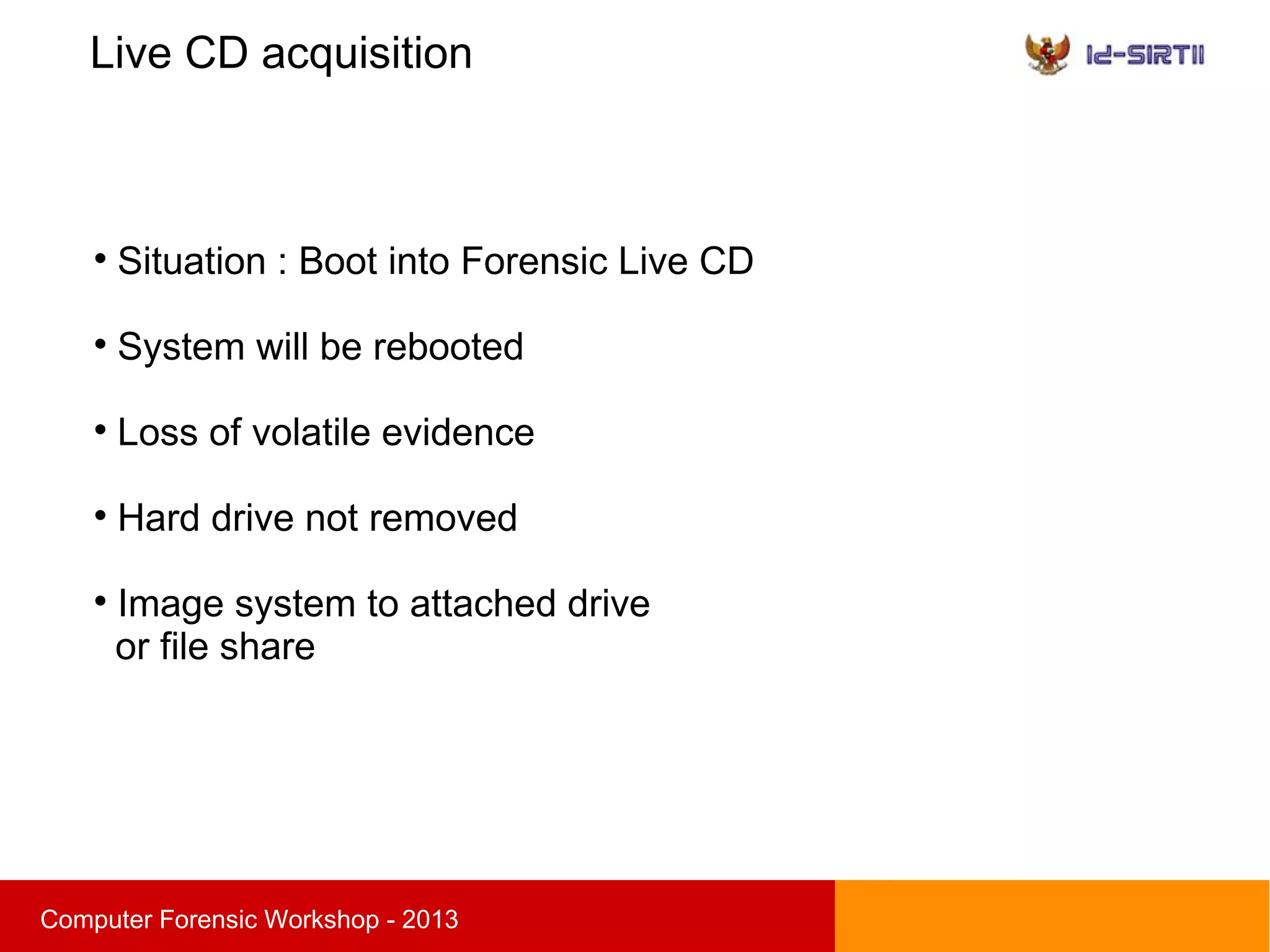 Live CD acquisition
sComputer Forensic Workshop - 2013

Situation : Boot into Forensic Live CD

System will be rebooted

Loss of volatile evidence

Hard drive not removed

Image system to attached drive
or file share
 