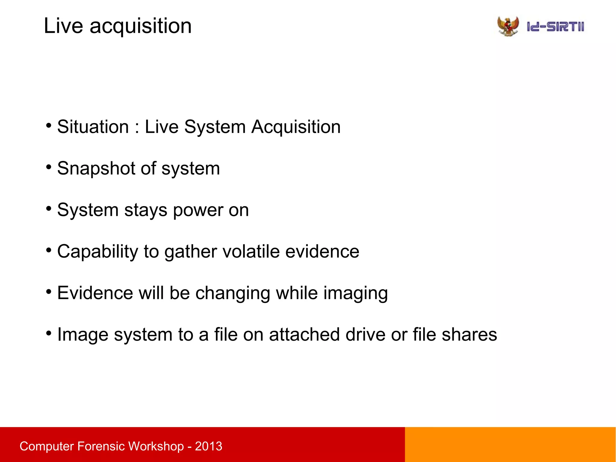 Live acquisition
sComputer Forensic Workshop - 2013

Situation : Live System Acquisition

Snapshot of system

System stays power on

Capability to gather volatile evidence

Evidence will be changing while imaging

Image system to a file on attached drive or file shares
 