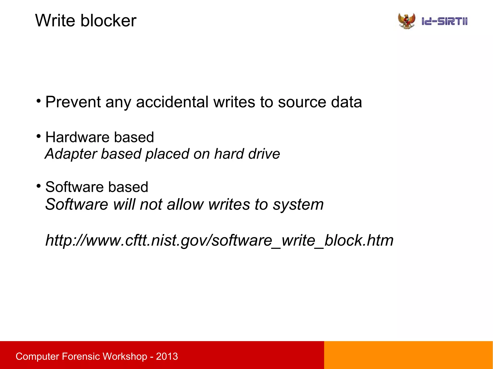 Write blocker
sComputer Forensic Workshop - 2013

Prevent any accidental writes to source data

Hardware based
Adapter based placed on hard drive

Software based
Software will not allow writes to system
http://www.cftt.nist.gov/software_write_block.htm
 