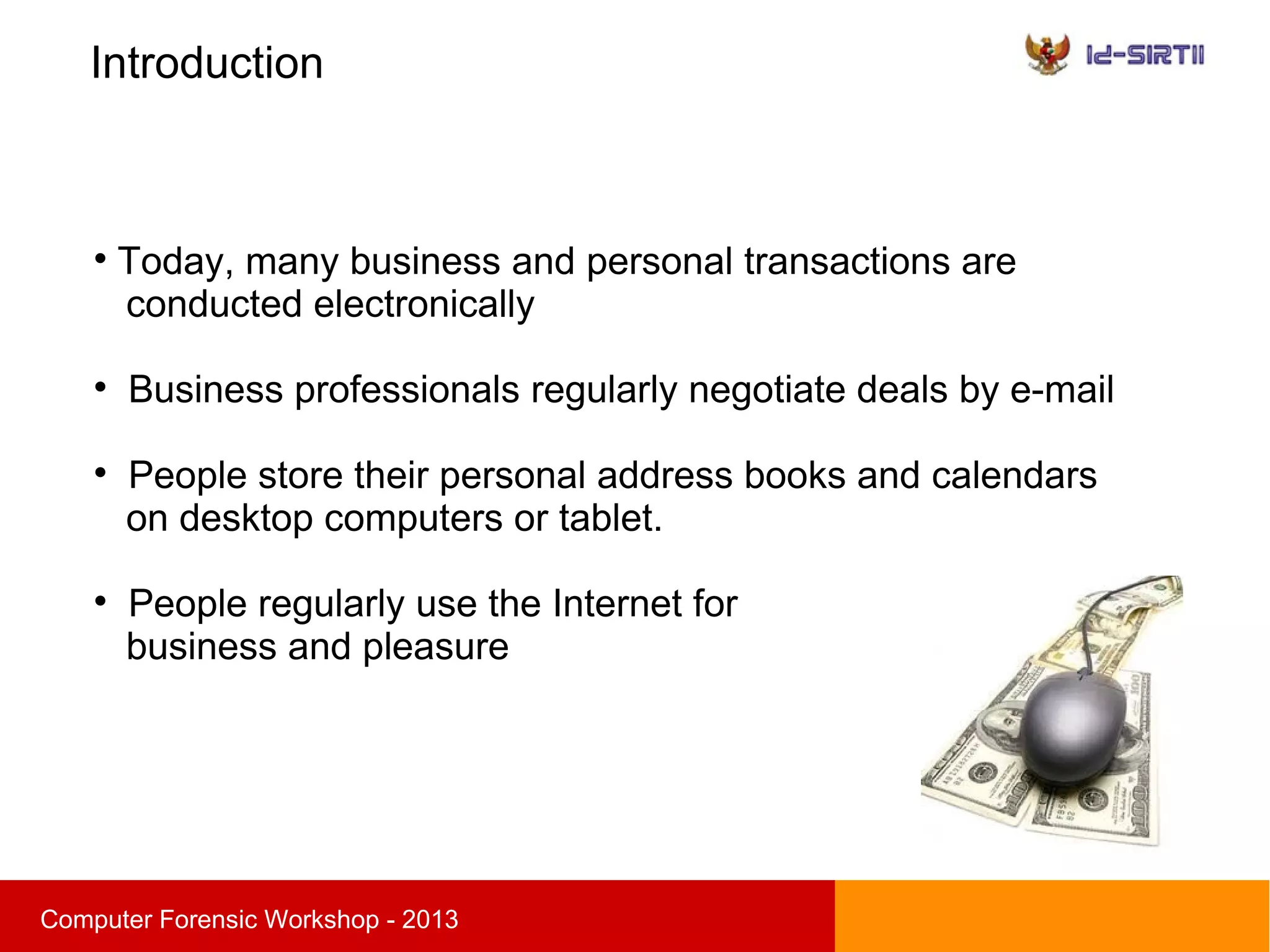 Introduction
sComputer Forensic Workshop - 2013

Today, many business and personal transactions are
conducted electronically

Business professionals regularly negotiate deals by e-mail

People store their personal address books and calendars
on desktop computers or tablet.

People regularly use the Internet for
business and pleasure
 