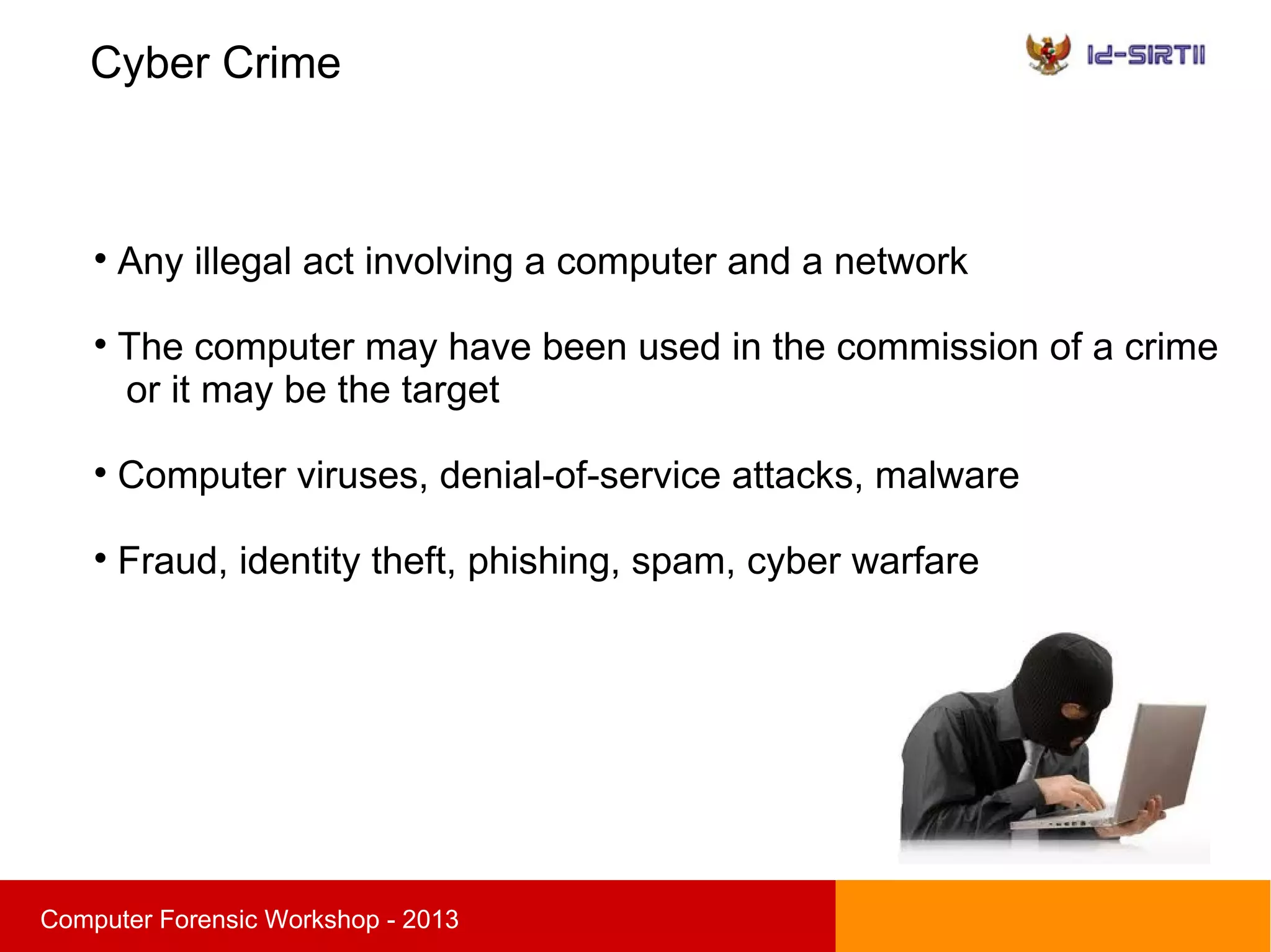 Cyber Crime
sComputer Forensic Workshop - 2013

Any illegal act involving a computer and a network

The computer may have been used in the commission of a crime
or it may be the target

Computer viruses, denial-of-service attacks, malware

Fraud, identity theft, phishing, spam, cyber warfare
 