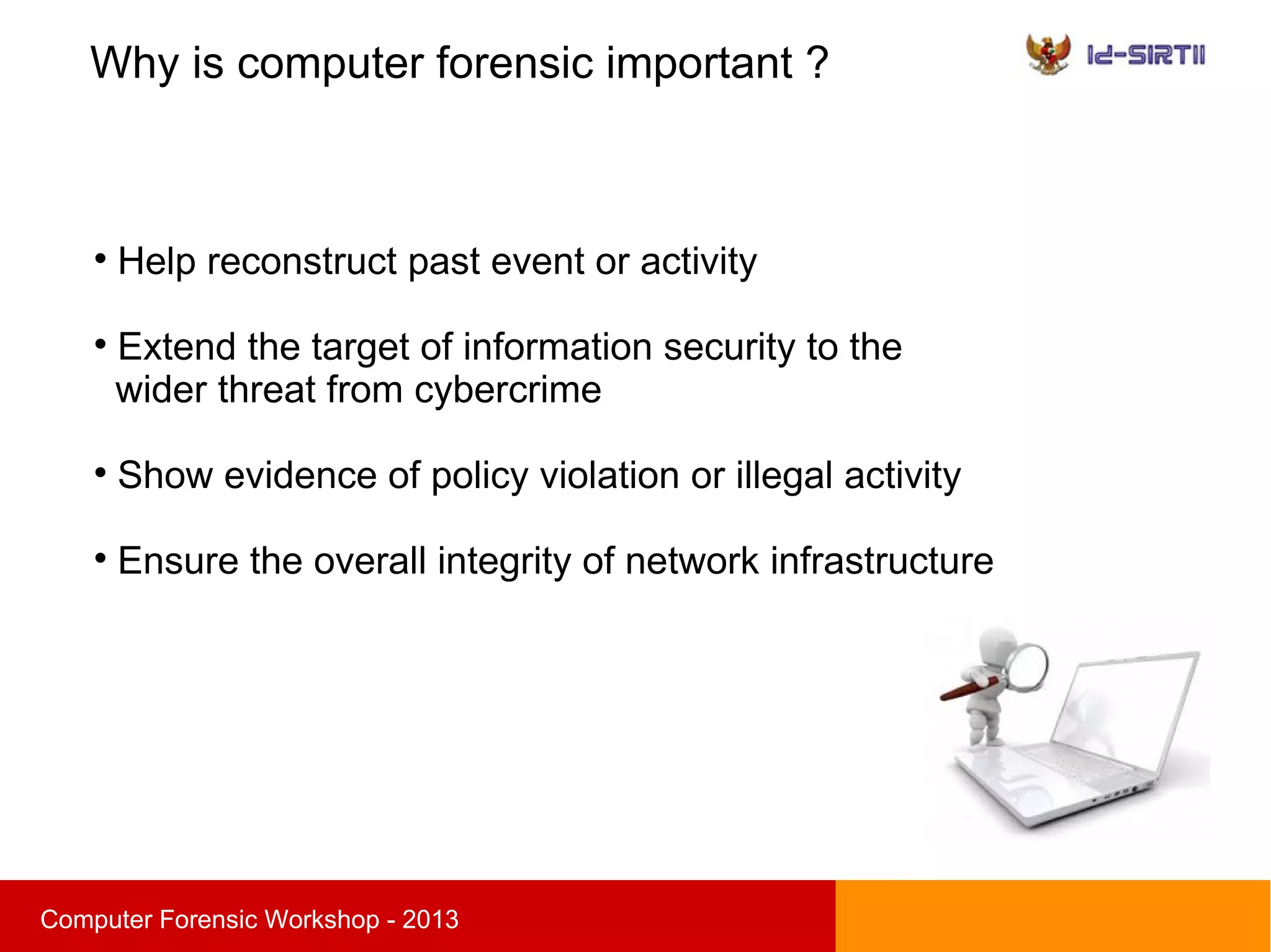 Why is computer forensic important ?
sComputer Forensic Workshop - 2013

Help reconstruct past event or activity

Extend the target of information security to the
wider threat from cybercrime

Show evidence of policy violation or illegal activity

Ensure the overall integrity of network infrastructure
 