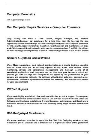 Computer Forensics
tech support orange county



Our Computer Repair Services – Computer Forensics


Greg Masley has been a Team Leader, Project Manager, and Network
Administrator/Engineer par excellence for a long time now. He has had the rare
opportunity to face the challenge of, and excelling in being the sole IT support personnel
for the security, repair, installation, migration, reconfiguration and maintenance of large
scale Windows and Novell networks with user bases ranging from 5 to 8000. He utilizes
all this knowledge and experience to deliver the following services to our current clients:


Network & Systems Administration

We at Masley Associates, treat network administration as a crucial business enabling
function rather than just an auxiliary support activity. Apart from network traffic
monitoring, devices and components management, and thorough testing of all
associated applications and programs, we can fine tune your business output and
provide you with an edge over competitors by optimizing the performance of your
servers and computer networks via optimum virtualization solutions, assured server
performance, consistent systems maintenance and reliability, and reduced IT expenses
for your establishment.


PC Tech Support

We provide highly specialized, time and cost effective technical support for computer
systems to individual owners and businesses. Our services include Home and Office OS,
Software, and Hardware Installations, System Upgrades, Maintenance, and Repair work.
We aim to deliver assured results and 100% accuracy every single time our services are
hired.


Web Designing & Maintenance

We also extend our expertise in top of the line Web Site Designing services at very
reasonable prices. Creation and Maintenance of a highly functional online portal with




                                                                                      1/6
 