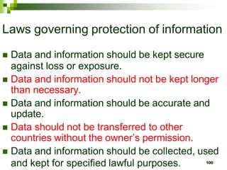 Laws governing protection of information
 Data and information should be kept secure
against loss or exposure.
 Data and information should not be kept longer
than necessary.
 Data and information should be accurate and
update.
 Data should not be transferred to other
countries without the owner’s permission.
 Data and information should be collected, used
and kept for specified lawful purposes. 100
 